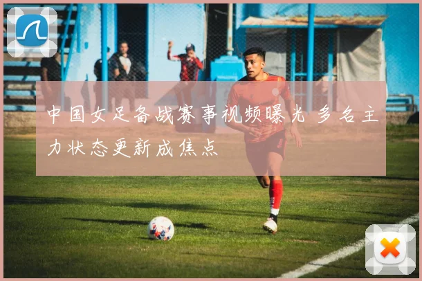 中国女足备战赛事视频曝光 多名主力状态更新成焦点